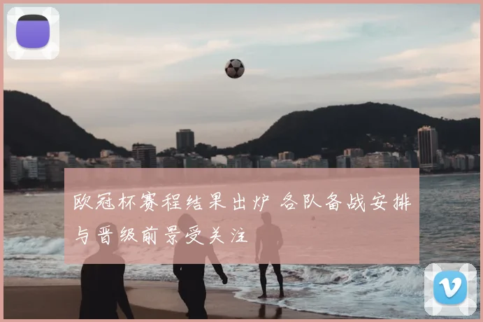欧冠杯赛程结果出炉 各队备战安排与晋级前景受关注