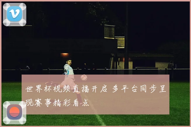 世界杯视频直播开启 多平台同步呈现赛事精彩看点