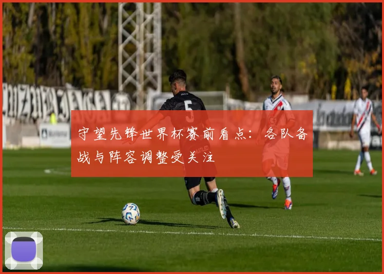 守望先锋世界杯赛前看点:各队备战与阵容调整受关注