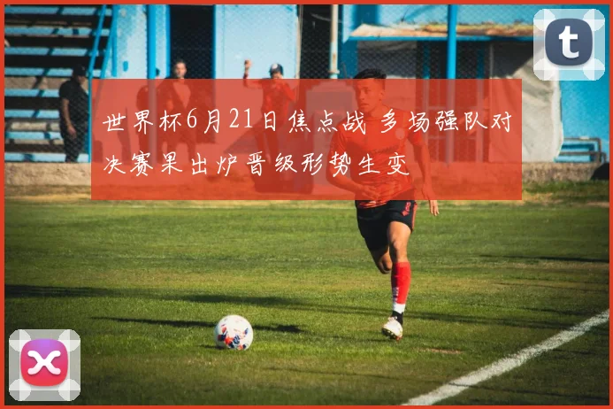 世界杯6月21日焦点战 多场强队对决赛果出炉晋级形势生变