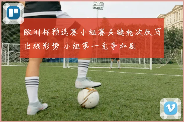 欧洲杯预选赛小组赛关键轮次改写出线形势 小组第一竞争加剧