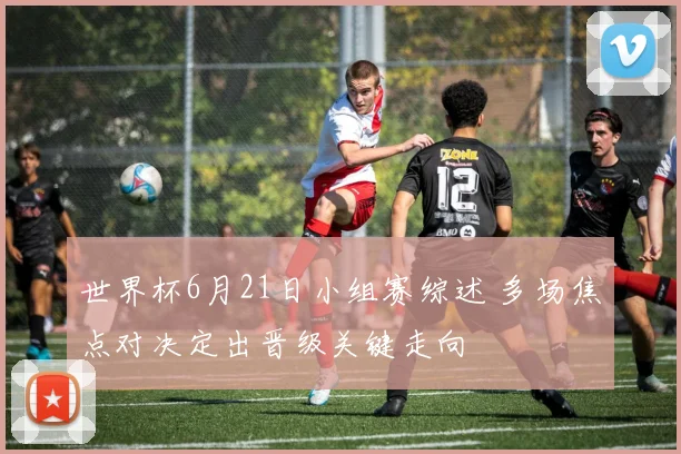 世界杯6月21日小组赛综述 多场焦点对决定出晋级关键走向