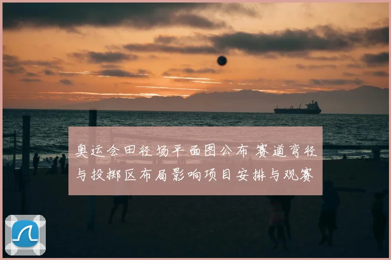 奥运会田径场平面图公布 赛道弯径与投掷区布局影响项目安排与观赛视角