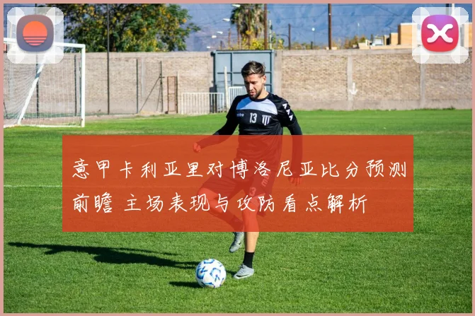 意甲卡利亚里对博洛尼亚比分预测前瞻 主场表现与攻防看点解析
