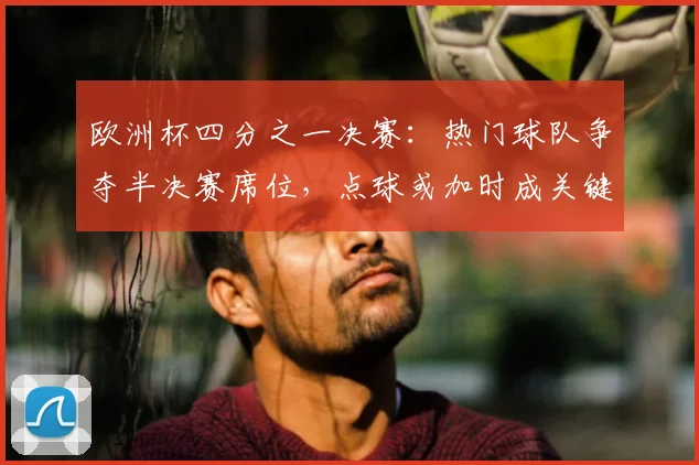 欧洲杯四分之一决赛：热门球队争夺半决赛席位，点球或加时成关键