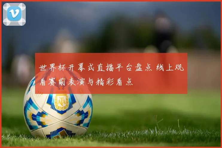 世界杯开幕式直播平台盘点 线上观看赛前表演与精彩看点