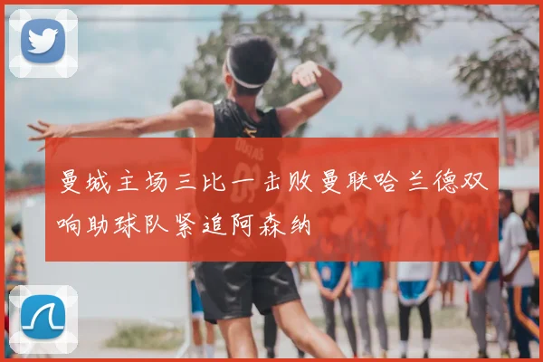 曼城主场三比一击败曼联哈兰德双响助球队紧追阿森纳