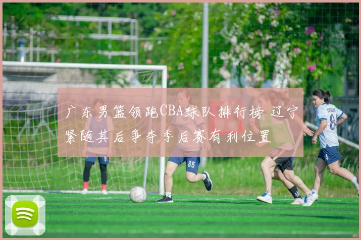 广东男篮领跑CBA球队排行榜 辽宁紧随其后争夺季后赛有利位置