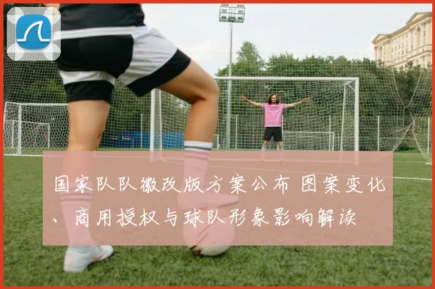 国家队队徽改版方案公布 图案变化、商用授权与球队形象影响解读