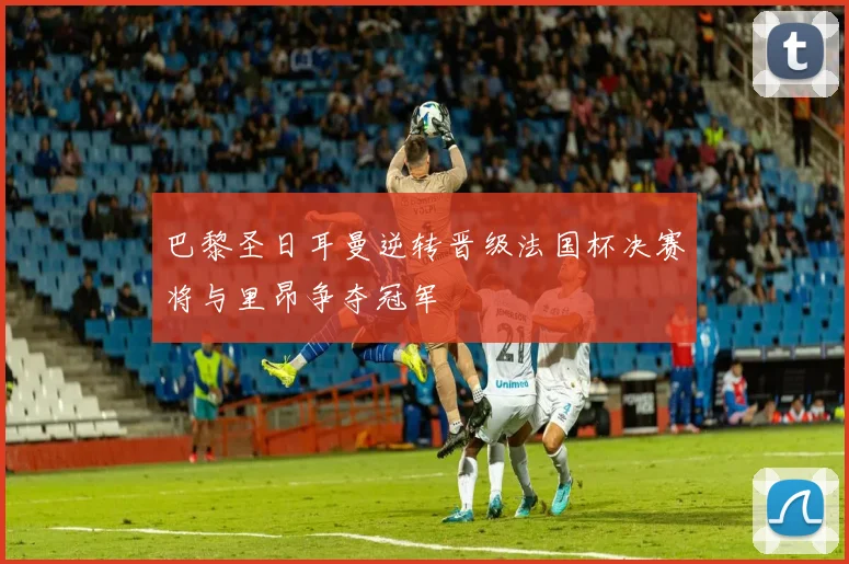 巴黎圣日耳曼逆转晋级法国杯决赛将与里昂争夺冠军