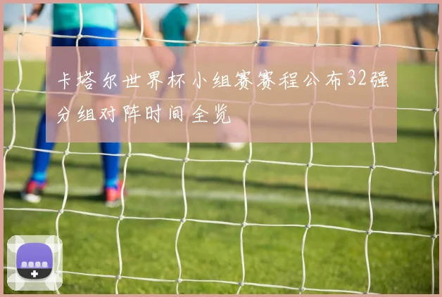 卡塔尔世界杯小组赛赛程公布32强分组对阵时间全览