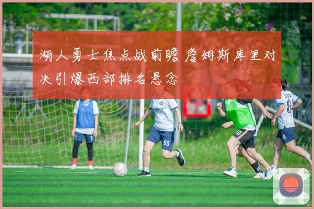 湖人勇士焦点战前瞻 詹姆斯库里对决引爆西部排名悬念