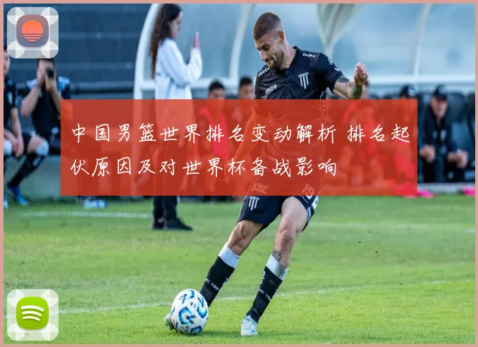 中国男篮世界排名变动解析 排名起伏原因及对世界杯备战影响