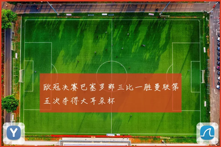 欧冠决赛巴塞罗那三比一胜曼联第五次夺得大耳朵杯