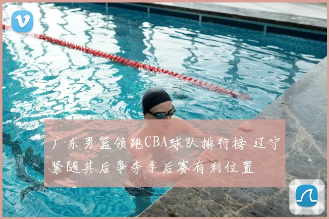 广东男篮领跑CBA球队排行榜 辽宁紧随其后争夺季后赛有利位置