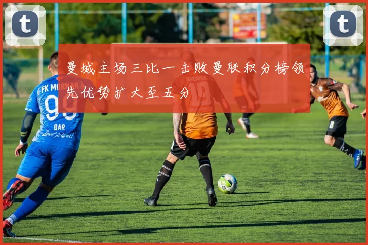 曼城主场三比一击败曼联积分榜领先优势扩大至五分