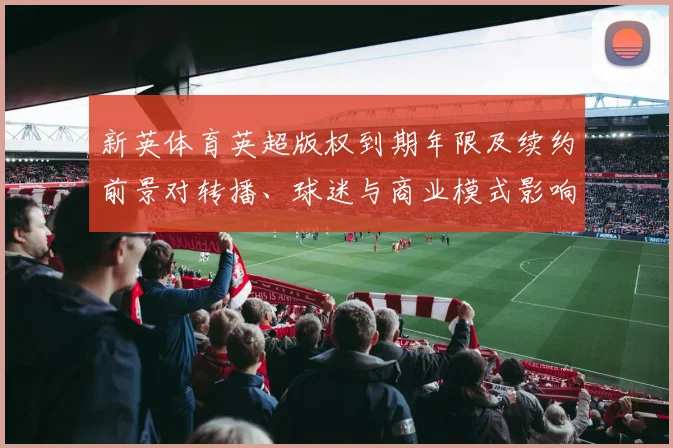 新英体育英超版权到期年限及续约前景对转播、球迷与商业模式影响