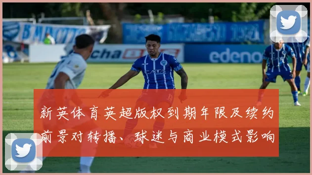 新英体育英超版权到期年限及续约前景对转播、球迷与商业模式影响