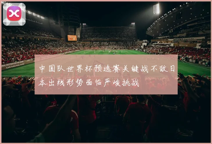 中国队世界杯预选赛关键战不敌日本出线形势面临严峻挑战