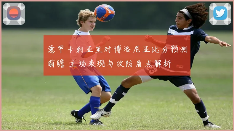 意甲卡利亚里对博洛尼亚比分预测前瞻 主场表现与攻防看点解析