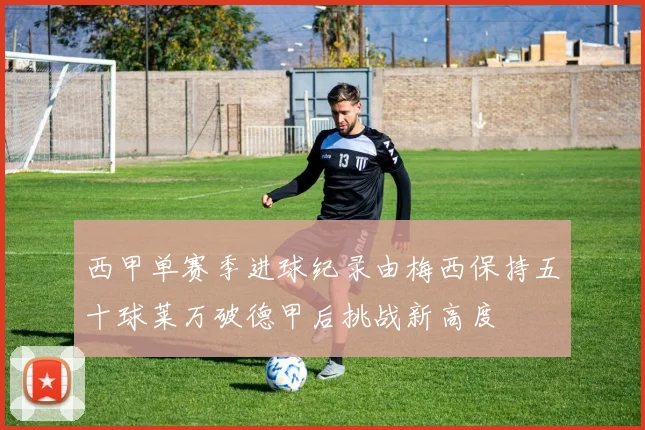 西甲单赛季进球纪录由梅西保持五十球莱万破德甲后挑战新高度