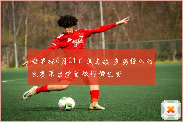 世界杯6月21日焦点战 多场强队对决赛果出炉晋级形势生变